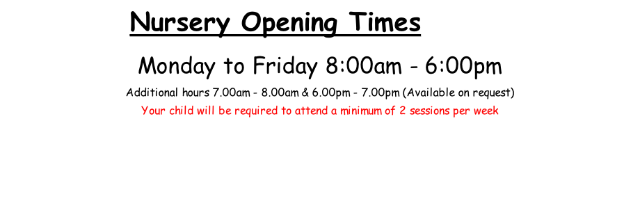 Nursery Opening Times       .  Monday to Friday 8:00am - 6:00pm  Additional hours 7.00am - 8.00am & 6.00pm - 7.00pm (Available on request) Your child will be required to attend a minimum of 2 sessions per week
